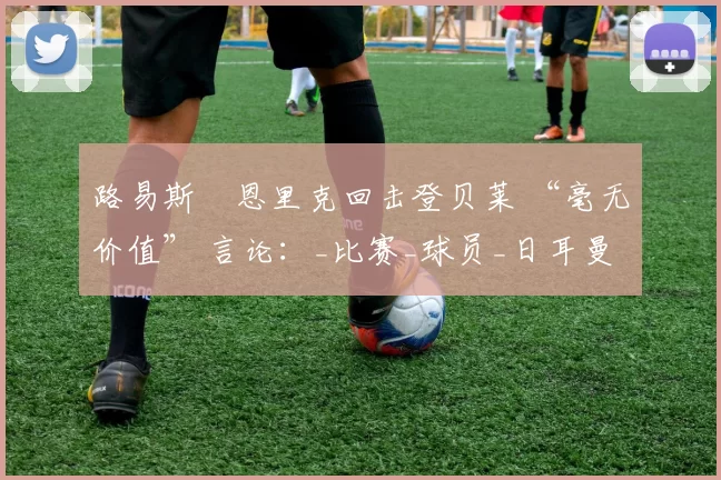 路易斯・恩里克回击登贝莱 “毫无价值” 言论：_比赛_球员_日耳曼