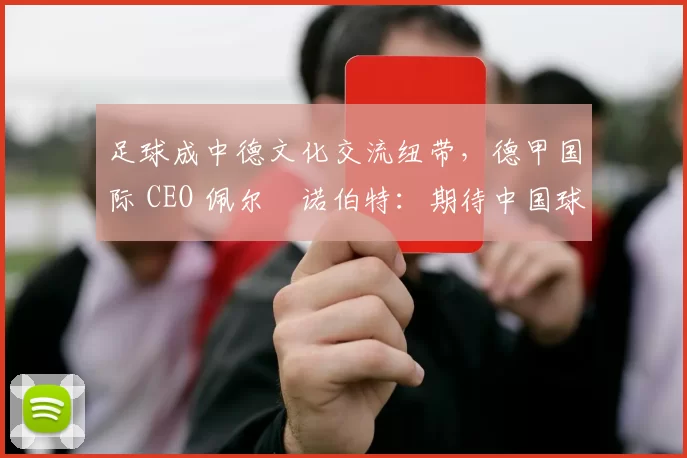 足球成中德文化交流纽带，德甲国际 CEO 佩尔・诺伯特：期待中国球员登场