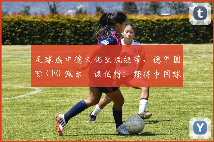 足球成中德文化交流纽带，德甲国际 CEO 佩尔・诺伯特：期待中国球员登场
