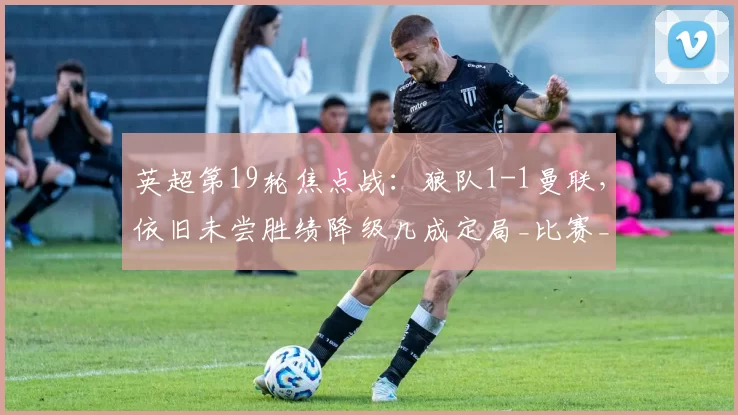英超第19轮焦点战：狼队1-1曼联，依旧未尝胜绩降级几成定局_比赛_本赛季_赛事