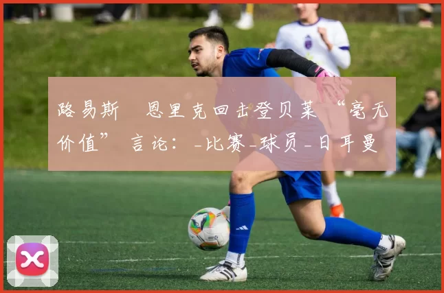 路易斯・恩里克回击登贝莱 “毫无价值” 言论：_比赛_球员_日耳曼