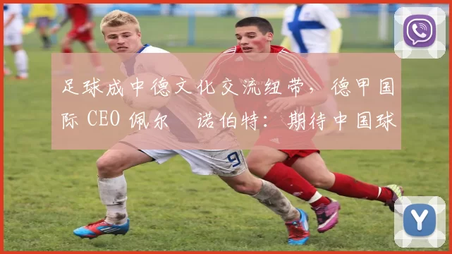 足球成中德文化交流纽带，德甲国际 CEO 佩尔・诺伯特：期待中国球员登场