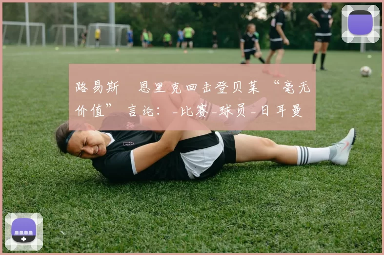 路易斯・恩里克回击登贝莱 “毫无价值” 言论：_比赛_球员_日耳曼