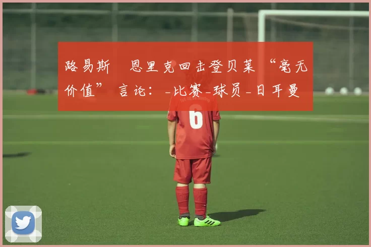 路易斯・恩里克回击登贝莱 “毫无价值” 言论：_比赛_球员_日耳曼