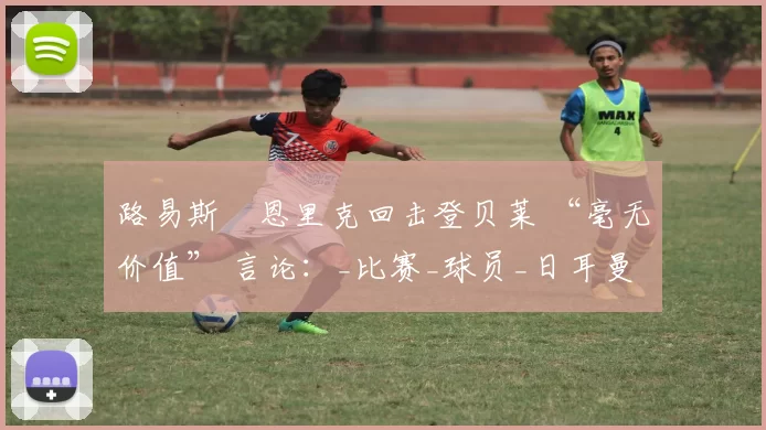 路易斯・恩里克回击登贝莱 “毫无价值” 言论：_比赛_球员_日耳曼