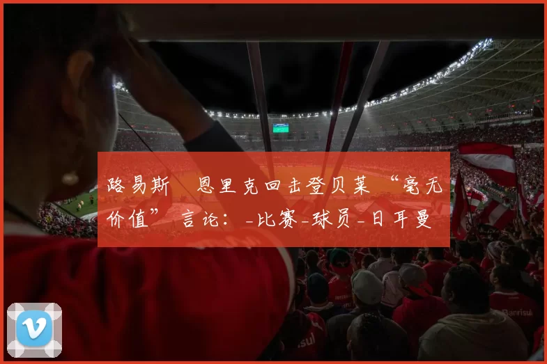 路易斯・恩里克回击登贝莱 “毫无价值” 言论：_比赛_球员_日耳曼