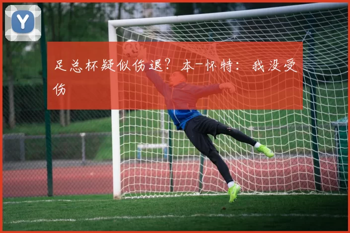 足总杯疑似伤退？本-怀特：我没受伤