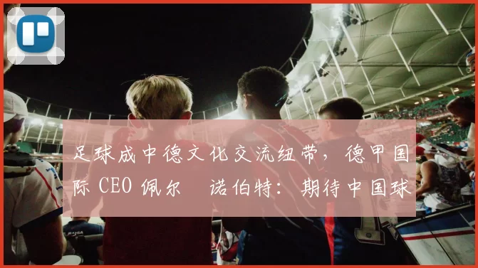 足球成中德文化交流纽带，德甲国际 CEO 佩尔・诺伯特：期待中国球员登场