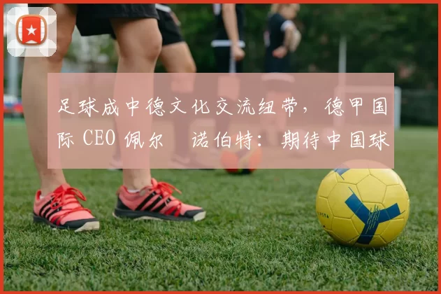 足球成中德文化交流纽带，德甲国际 CEO 佩尔・诺伯特：期待中国球员登场