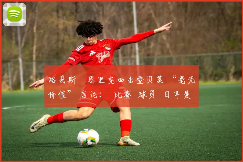 路易斯・恩里克回击登贝莱 “毫无价值” 言论：_比赛_球员_日耳曼
