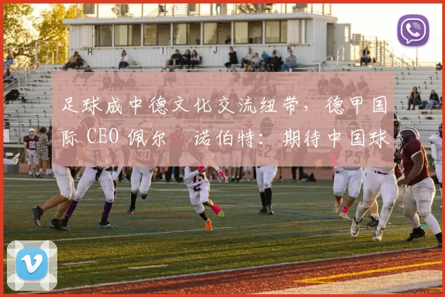足球成中德文化交流纽带，德甲国际 CEO 佩尔・诺伯特：期待中国球员登场