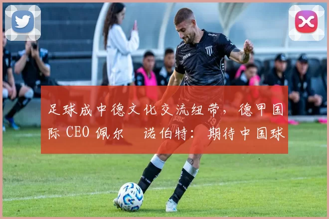 足球成中德文化交流纽带，德甲国际 CEO 佩尔・诺伯特：期待中国球员登场