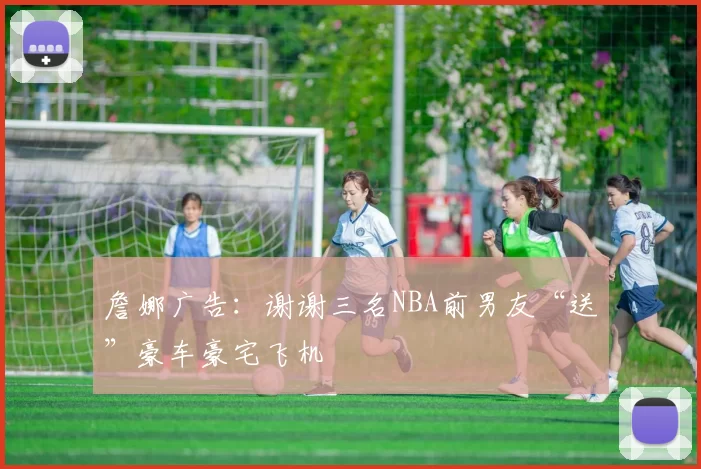 詹娜广告：谢谢三名NBA前男友“送”豪车豪宅飞机