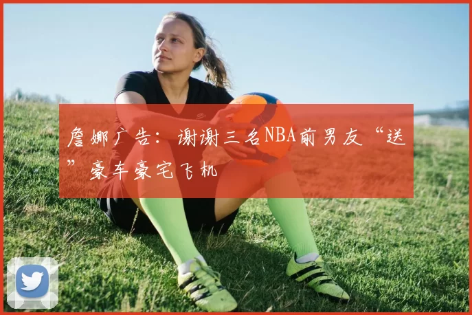 詹娜广告：谢谢三名NBA前男友“送”豪车豪宅飞机