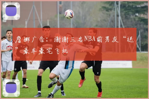 詹娜广告:谢谢三名NBA前男友“送”豪车豪宅飞机