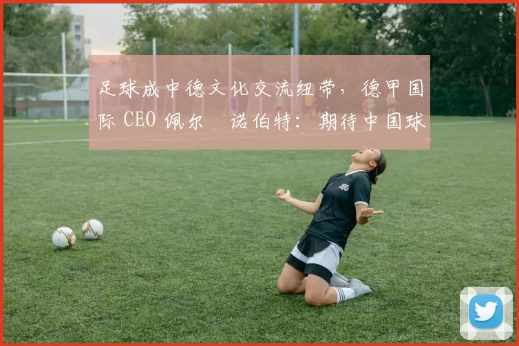 足球成中德文化交流纽带，德甲国际 CEO 佩尔・诺伯特：期待中国球员登场