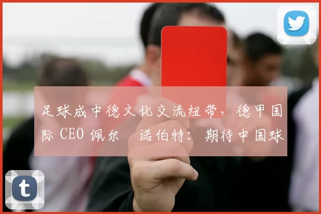 足球成中德文化交流纽带，德甲国际 CEO 佩尔・诺伯特：期待中国球员登场