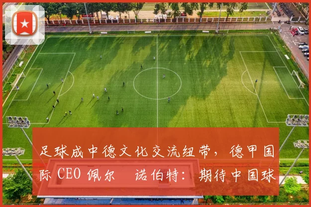 足球成中德文化交流纽带，德甲国际 CEO 佩尔・诺伯特：期待中国球员登场