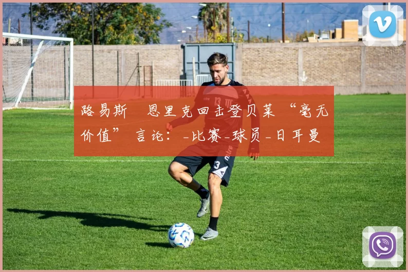 路易斯・恩里克回击登贝莱 “毫无价值” 言论：_比赛_球员_日耳曼