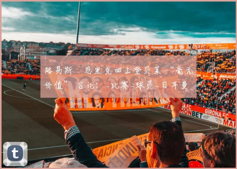 路易斯・恩里克回击登贝莱 “毫无价值” 言论：_比赛_球员_日耳曼