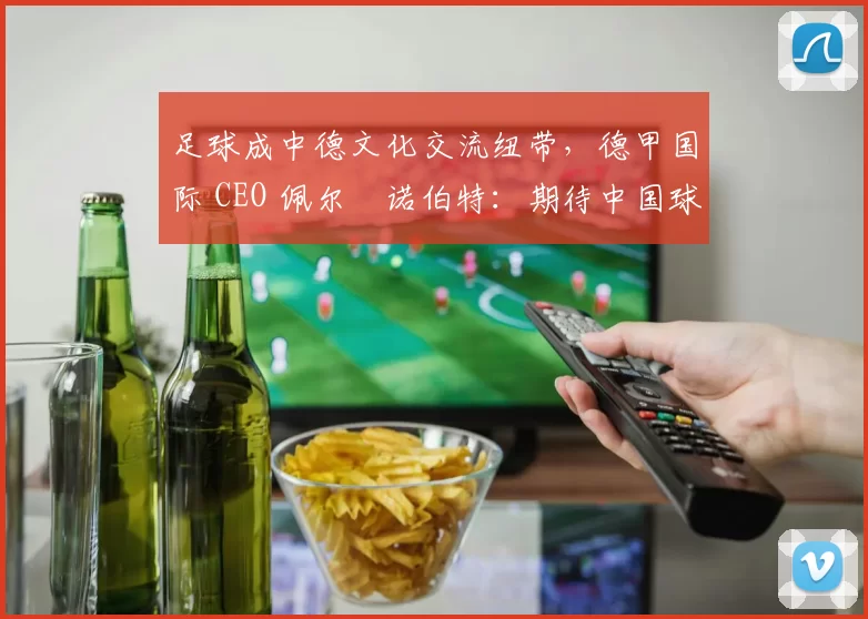 足球成中德文化交流纽带，德甲国际 CEO 佩尔・诺伯特：期待中国球员登场