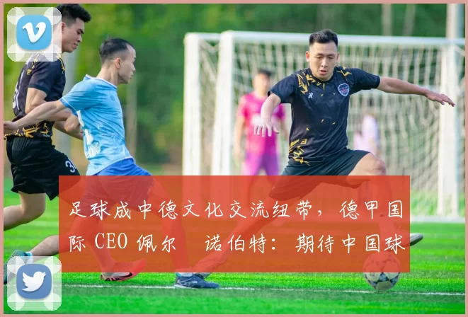 足球成中德文化交流纽带，德甲国际 CEO 佩尔・诺伯特：期待中国球员登场