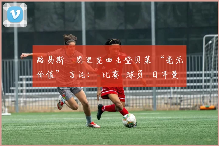 路易斯・恩里克回击登贝莱 “毫无价值” 言论：_比赛_球员_日耳曼