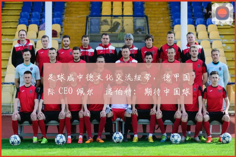 足球成中德文化交流纽带，德甲国际 CEO 佩尔・诺伯特：期待中国球员登场