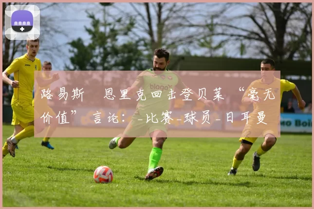 路易斯・恩里克回击登贝莱 “毫无价值” 言论：_比赛_球员_日耳曼