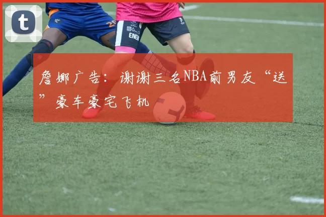 詹娜广告：谢谢三名NBA前男友“送”豪车豪宅飞机