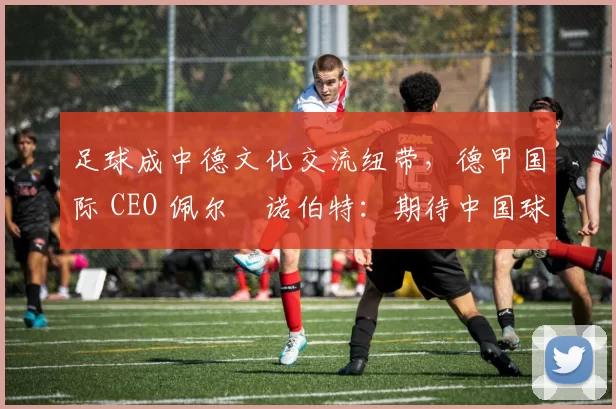 足球成中德文化交流纽带，德甲国际 CEO 佩尔・诺伯特：期待中国球员登场