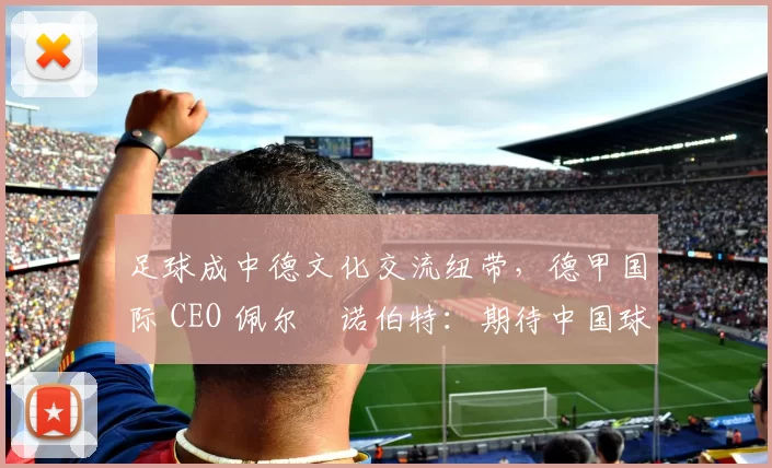足球成中德文化交流纽带,德甲国际 CEO 佩尔・诺伯特:期待中国球员登场