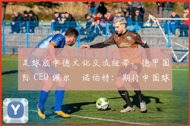 足球成中德文化交流纽带，德甲国际 CEO 佩尔・诺伯特：期待中国球员登场