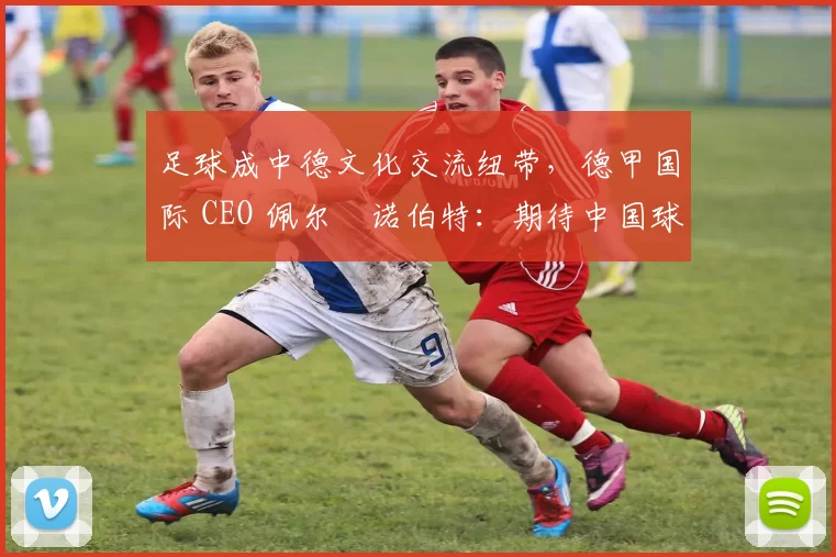 足球成中德文化交流纽带，德甲国际 CEO 佩尔・诺伯特：期待中国球员登场