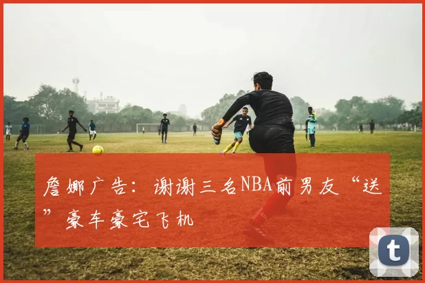詹娜广告：谢谢三名NBA前男友“送”豪车豪宅飞机