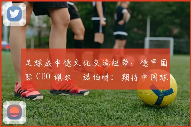 足球成中德文化交流纽带，德甲国际 CEO 佩尔・诺伯特：期待中国球员登场