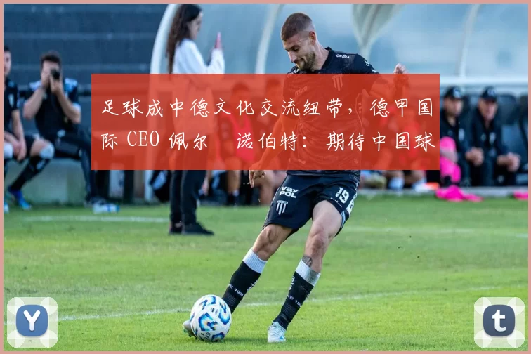 足球成中德文化交流纽带，德甲国际 CEO 佩尔・诺伯特：期待中国球员登场
