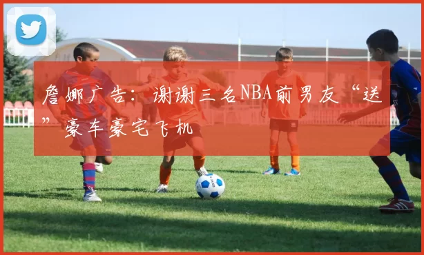 詹娜广告：谢谢三名NBA前男友“送”豪车豪宅飞机