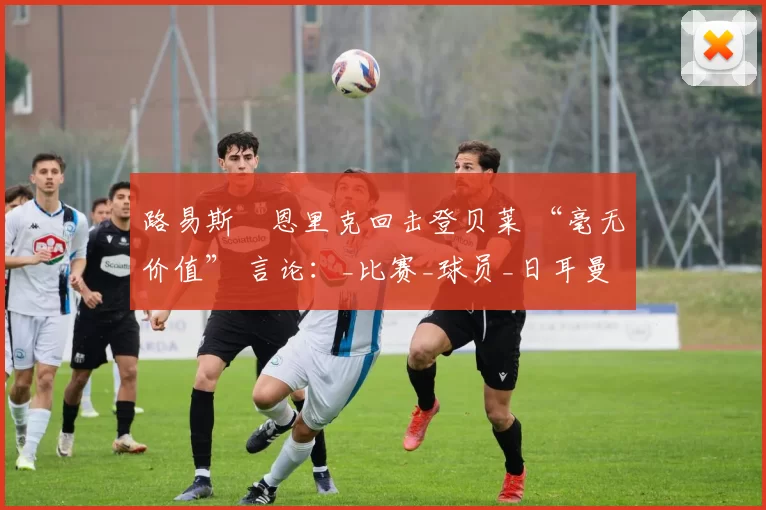 路易斯・恩里克回击登贝莱 “毫无价值” 言论:_比赛_球员_日耳曼