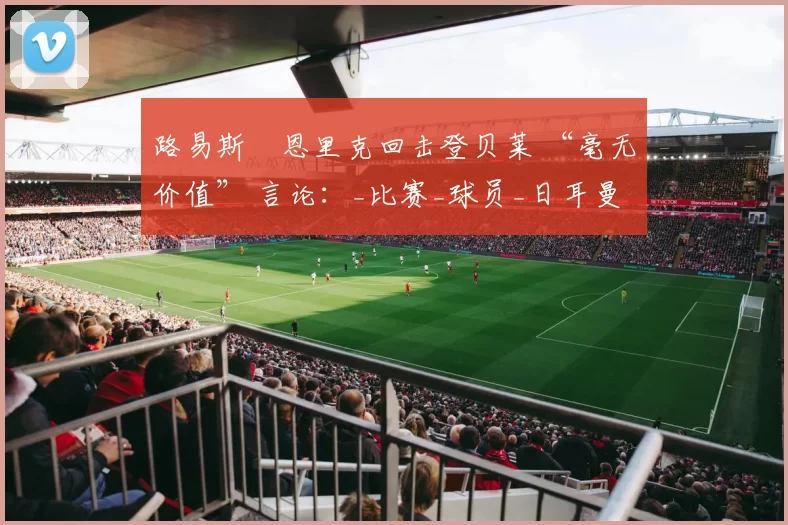 路易斯・恩里克回击登贝莱 “毫无价值” 言论：_比赛_球员_日耳曼