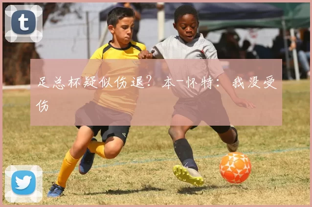足总杯疑似伤退？本-怀特：我没受伤
