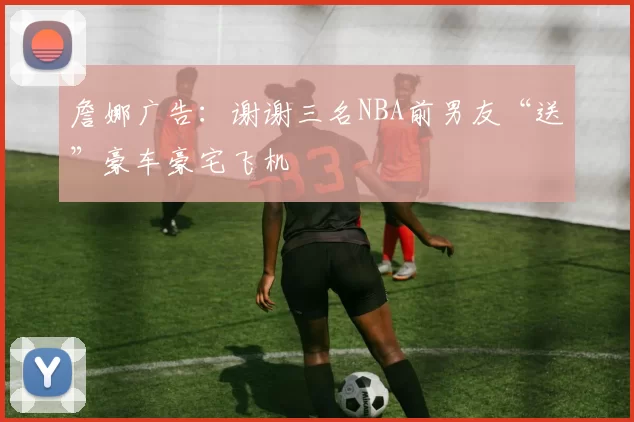 詹娜广告：谢谢三名NBA前男友“送”豪车豪宅飞机