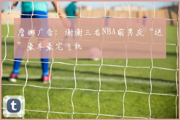 詹娜广告：谢谢三名NBA前男友“送”豪车豪宅飞机