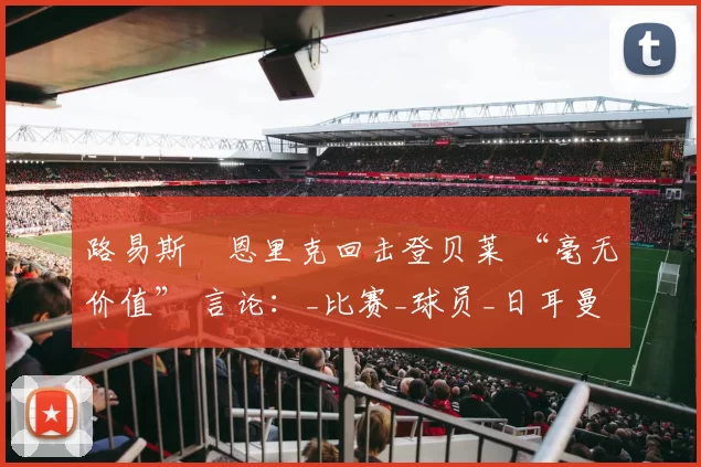 路易斯・恩里克回击登贝莱 “毫无价值” 言论：_比赛_球员_日耳曼