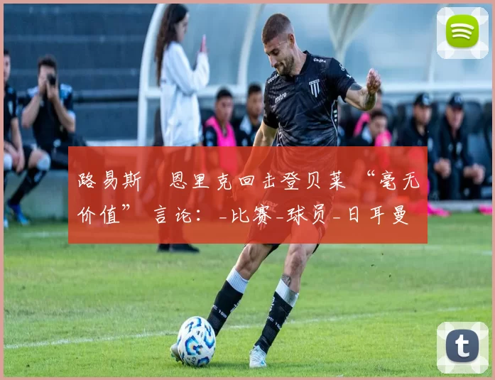 路易斯・恩里克回击登贝莱 “毫无价值” 言论:_比赛_球员_日耳曼