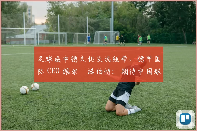 足球成中德文化交流纽带，德甲国际 CEO 佩尔・诺伯特：期待中国球员登场