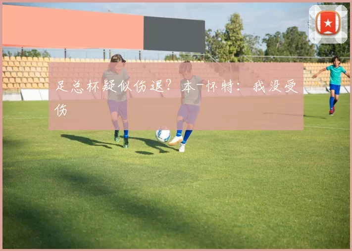 足总杯疑似伤退？本-怀特：我没受伤