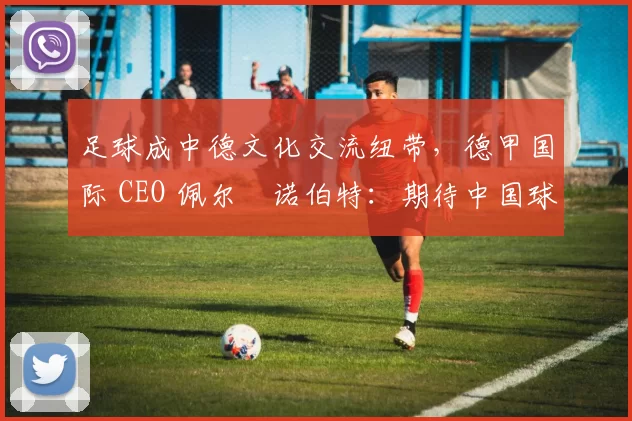 足球成中德文化交流纽带，德甲国际 CEO 佩尔・诺伯特：期待中国球员登场