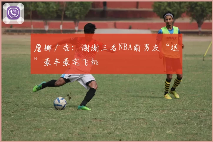 詹娜广告：谢谢三名NBA前男友“送”豪车豪宅飞机