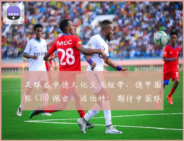足球成中德文化交流纽带，德甲国际 CEO 佩尔・诺伯特：期待中国球员登场